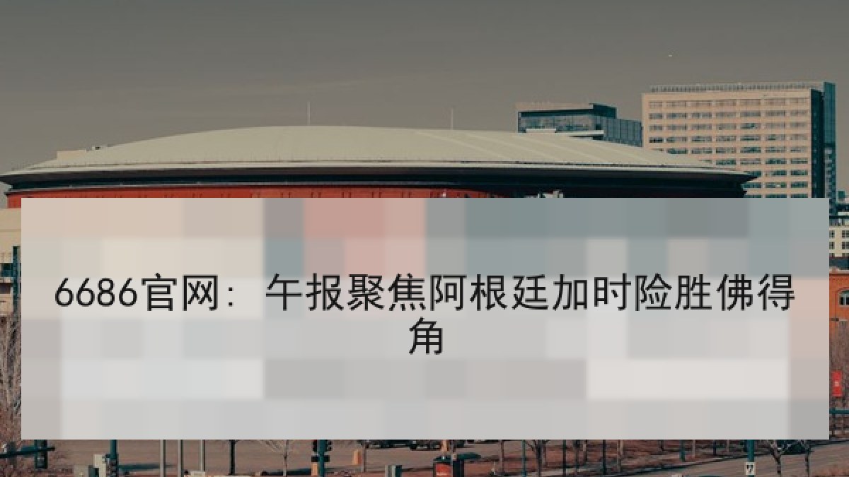 6686官网: 午报聚焦阿根廷加时险胜佛得角